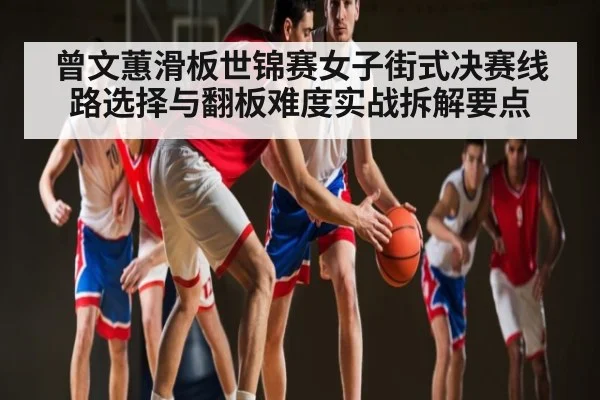 曾文蕙滑板世锦赛女子街式决赛线路选择与翻板难度实战拆解要点