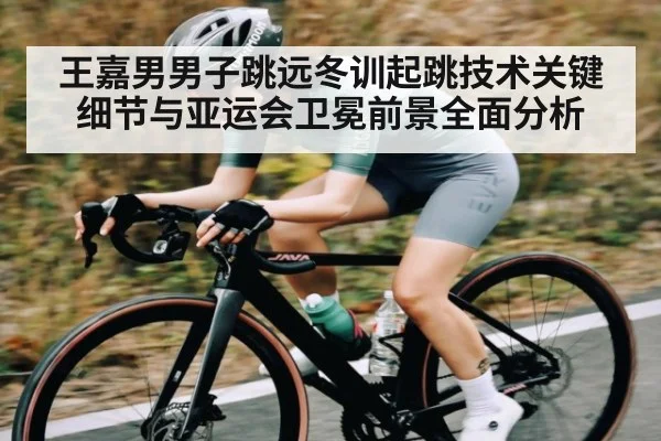 王嘉男男子跳远冬训起跳技术关键细节与亚运会卫冕前景全面分析