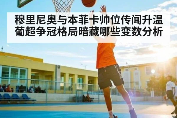 穆里尼奥与本菲卡帅位传闻升温 葡超争冠格局暗藏哪些变数分析
