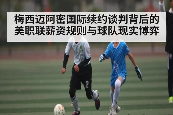 梅西迈阿密国际续约谈判背后的美职联薪资规则与球队现实博弈